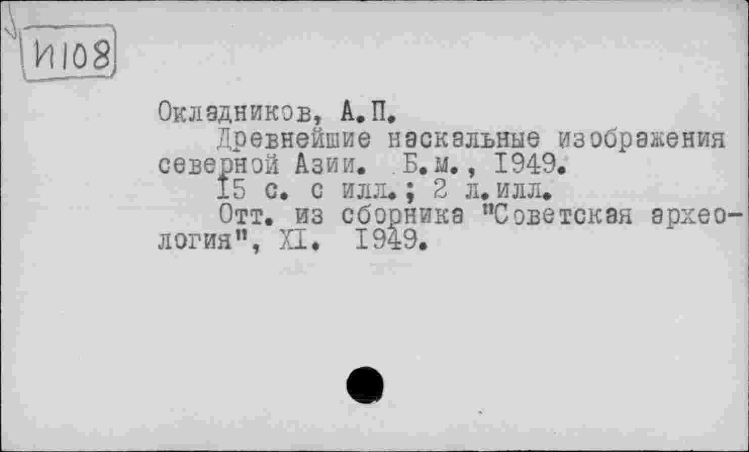 ﻿Ш8
Окладников, А.П.
Древнейшие наскальные изображения северной Азии. Б.м., 1949.
15 с. с илл.; 2 л. илл.
Отт. из сборника "Советская археология", XI. 1949.